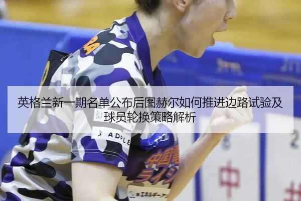 英格兰新一期名单公布后图赫尔如何推进边路试验及球员轮换策略解析