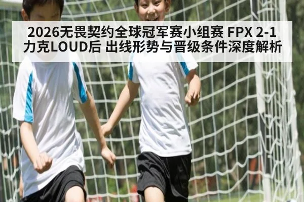 2026无畏契约全球冠军赛小组赛 FPX 2-1力克LOUD后 出线形势与晋级条件深度解析